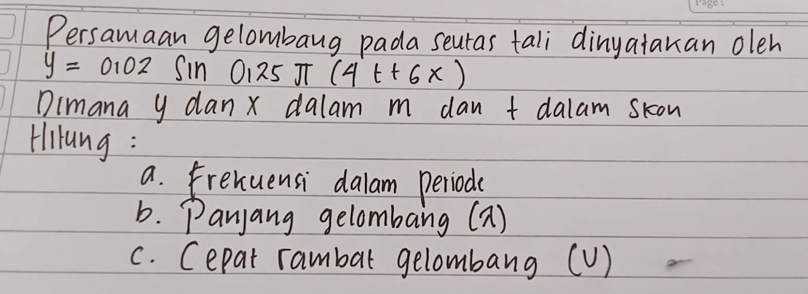 Persamaan gelombang pada seutas tali dinyatakan oleh
y=0.02 Sin 0125 J (4t+6x)
Dimana y dan x dalam m dan t dalam skon 
Hiung : 
a. Frexuensi dalam periode 
b. Panjang gelombang (2) 
c. Cepat rambar gelombang (V)