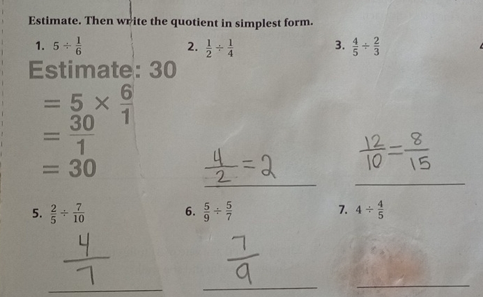 Estimate. Then write the quotient in simplest form. 
3. 
1. 5/  1/6  2.  1/2 /  1/4   4/5 /  2/3 
Estimate: 30
= 5/30 *  6/1 
= 30/1 
_ 
_
=30
7. 
5.  2/5 /  7/10   5/9 /  5/7  4/  4/5 
6. 
_ 
_ 
_