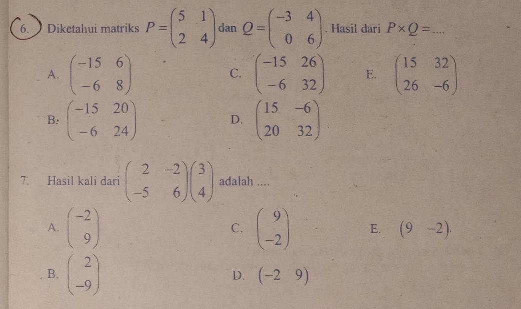 Diketahui matriks P=beginpmatrix 5&1 2&4endpmatrix dan Q=beginpmatrix -3&4 0&6endpmatrix. Hasil dari P* Q= _  ...
A. beginpmatrix -15&6 -6&8endpmatrix beginpmatrix -15&26 -6&32endpmatrix E. beginpmatrix 15&32 26&-6endpmatrix
C.
B: beginpmatrix -15&20 -6&24endpmatrix beginpmatrix 15&-6 20&32endpmatrix
D.
7. Hasil kali dari beginpmatrix 2&-2 -5&6endpmatrix beginpmatrix 3 4endpmatrix adalah ....
A. beginpmatrix -2 9endpmatrix beginpmatrix 9 -2endpmatrix (9-2). 
C.
E.
B. beginpmatrix 2 -9endpmatrix
D. (-29)