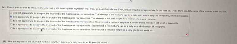 Does it make sense to interpret the intercept of the least squares regression line? If so, give an interpretation. If not, explain why it is not appropriate for this data set. (Hint: Think about the range of the x values in the daza st)
It is not appropriate to interpret the intercept of the least squares regression line. The intercept is the mother's age for a baby with a birth weight of zero grams, which is impossible
It is appropriate to interpret the intercept of the least squares regression line. The intercept is the birth weight for a mother who is zero years old.
It is not appropriate to interpret the intercept of the least squares regression line. The intercept is the birth weight for a mother who is zero years old, which is impossible
It is appropriate to interpret the intercept of the least squares regression line. The intercept is the mother's age for a baby with a birth weight of zero grams.
It is appropriate to interprel the intercept of the least squares regression line. The intercept is the birth weight for a baby who is zero years old.
×
(f) Use the regression line to predict for birth weight, in grams, of a baby born to an 18-year-old mother?