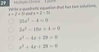 Multiple Chaice 1 poi
Write a quadratic equation that has two solutions,
x=2+51 and x=2-51.
25x^2-4=0
2x^2-10x+4=0
x^2-4x+29=0
x^2+4x+29=0