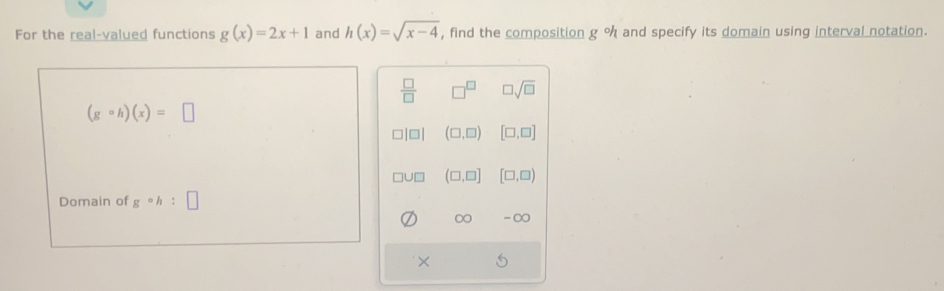 For the real-valued functions g(x)=2x+1 and h(x)=sqrt(x-4) , find the composition g°h and specify its domain using interval notation.
 □ /□   □^(□) □ sqrt(□ )
(gcirc h)(x)=□
(□ ,□ ) [□ ,□ ]
UD (□ ,□ ] [□ ,□ )
Domain of g°h : □ 
∞ -∞
×