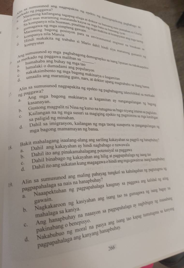 merkado ng paggawa?
lin sa sumusunod ang nagpapakita ng epekto ng demograpikong paghabag s
Maraming kailangang tagapag-alaga at doktor sa bamang nais puntahan n  Glor
dahil mas maraming matatanda kaysa sa mga bata sa bansang iyo 
gumagawa ng mga simpleng gawain
Sa kompanya nila Norman, pinalitan ng mga makina at kompyuter ang mga tạong
C kompanya nila Marcia
Maraming  bagong  posisy on  para sa environmental engineer na  binaksae
d. kompyuter
Hindi makakita ng trabaho si Mario dahil híndi siya maranong gumamit n
sa merkado ng paggawa maliban sa
Ang sumusunod ay mga pagbabagong demograpiko sa isang lipunan na nakakaapekan
a. humahaba ang buhay ng mga tao .
b. lumalaki o dumadami ang populasyon
c  nakakaimbento ng mga bagong makinarya o kagamitan
do  umaalis ang maraming guro, nars, at doktor upang magtrabaho sa ihang hansa
Alin sa sumusunod nagpapakita ng epekto ng pagbabagong teknolohikal sa merkado
ng paggawa?
1 a. Ang mga bagong makinarya at kagamitan ay nangangailangan ng bagong
kasanayan.
b. Gustong magpalit ni Nina ng kurso na tutugma sa bago niyang interes sa pagluluts
c. Kailangan na ng mga susuri sa magiging epekto ng pagmímina sa mga kanabiga
sa paligid ng minahan.
d. Dahil sa imigrasyon, kailangan ng mga taong susuporta sa pangangailangan ng
mga bagong mamamayan ng bansa.
18. Bakit mahalagang isaalang-alang ang sariling kakayahan sa pagpili ng hamapbuhay
a. Dahil ang kakayahan ay hindi nagbabago o nawawala
b. Dahil ito ang pinakamahalagang potensiyal sa paggawa
c. Dahil binabago ng kakayahan ang hilig at pagpapahalaga ng isang tao
d. Dahil ito ang sukatan kung magagawa o hindi ang mga gawain sa isang hanapbuhay
19. Alin sa sumusunod ang maling pahayag tungkol sa kahalagahan ng pagtutugma ng
pagpapahalaga sa nais na hanapbuhay?
a. Naaapektuhan ng pagpapahalaga kaugnay sa paggawa ang kalidad ng ating
b. Nagkakaroon ng kasiyahan ang isang tao na gumagawa ng isang bagay na
gawain.
c. Ang hanapbuhay na naaayon sa pagpapahalaga ay nagbibigay ng inaasahang
mahalaga sa kaniya.
d. Nakabubuo ng moral na pasya ang isang tao kapag tumutugma sa kanyan,
pakinabang o benepisyo.
pagpapahalaga ang kanyang hanapbuhay
266