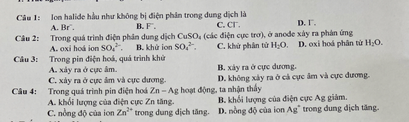 Ion halide hầu như không bị điện phân trong dung dịch là
A. Br¯. B. F^-. C. CF. D. Γ.
Câu 2: Trong quá trình điện phân dung dịch CuSO_4 (các điện cực trơ), ở anode xảy ra phản ứng
A. oxi hoá ion SO_4^((2-). B. khử ion SO_4^(2-). C. khử phân tử H_2)O. D. oxi hoá phân tử H_2O. 
Câu 3: Trong pin điện hoá, quá trình khử
A. xảy ra ở cực âm. B. xảy ra ở cực dương.
C. xảy ra ở cực âm và cực dương. D. không xảy ra ở cả cực âm và cực đương.
Câu 4: Trong quá trình pin điện hoá Zn - Ag hoạt động, ta nhận thấy
A. khối lượng của điện cực Zn tăng. B. khối lượng của điện cực Ag giảm.
C. nồng độ của ion Zn^(2+) trong dung dịch tăng. D. nồng độ của ion Ag^+ trong dung dịch tăng.