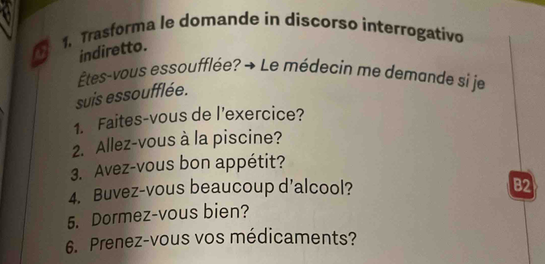 Trasforma le domande in discorso interrogativo 
a 
indiretto. 
Êtes-vous essoufflée? → Le médecin me demande si je 
suis essoufflée. 
1. Faites-vous de l’exercice? 
2. Allez-vous à la piscine? 
3. Avez-vous bon appétit? 
4. Buvez-vous beaucoup d’alcool? B2 
5. Dormez-vous bien? 
6. Prenez-vous vos médicaments?