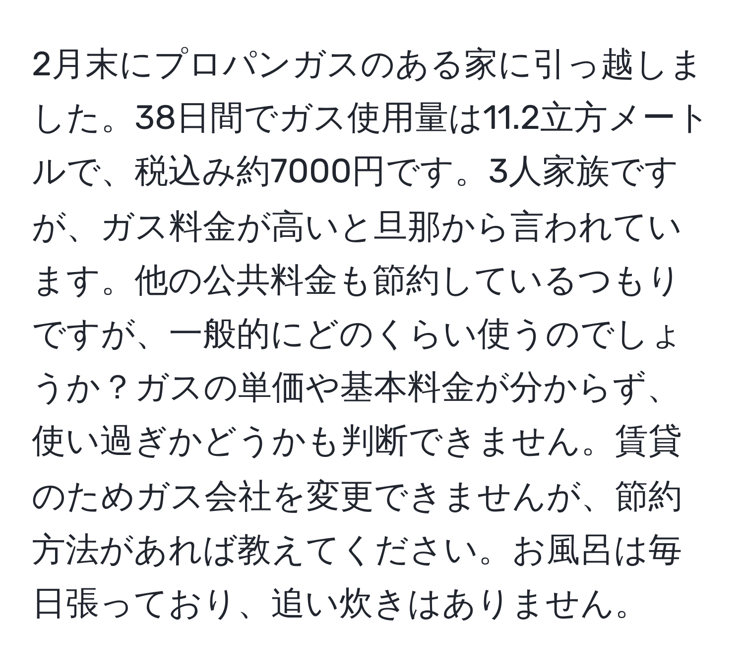 2月末にプロパンガスのある家に引っ越しました。38日間でガス使用量は11.2立方メートルで、税込み約7000円です。3人家族ですが、ガス料金が高いと旦那から言われています。他の公共料金も節約しているつもりですが、一般的にどのくらい使うのでしょうか？ガスの単価や基本料金が分からず、使い過ぎかどうかも判断できません。賃貸のためガス会社を変更できませんが、節約方法があれば教えてください。お風呂は毎日張っており、追い炊きはありません。