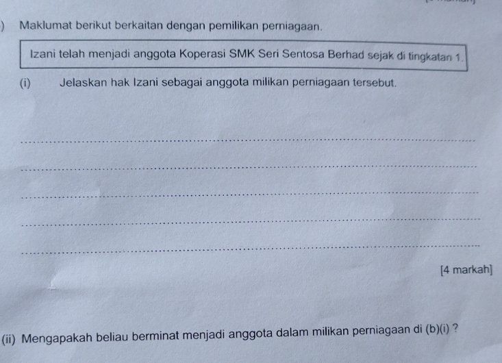 ) Maklumat berikut berkaitan dengan pemilikan perniagaan. 
Izani telah menjadi anggota Koperasi SMK Seri Sentosa Berhad sejak di tíngkatan 1. 
(i)₹ Jelaskan hak Izani sebagai anggota milikan perniagaan tersebut. 
_ 
_ 
_ 
_ 
_ 
[4 markah] 
(ii) Mengapakah beliau berminat menjadi anggota dalam milikan perniagaan di (b)(i) ?