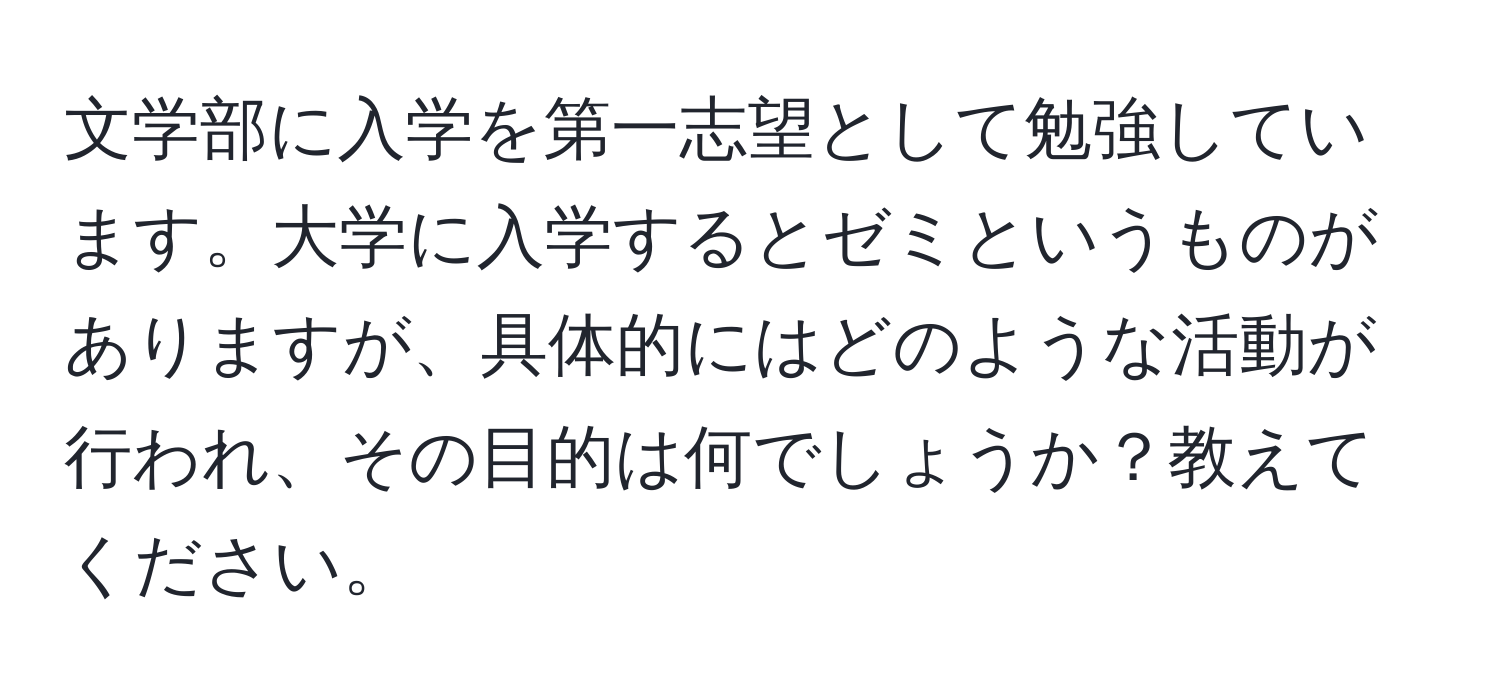 文学部に入学を第一志望として勉強しています。大学に入学するとゼミというものがありますが、具体的にはどのような活動が行われ、その目的は何でしょうか？教えてください。