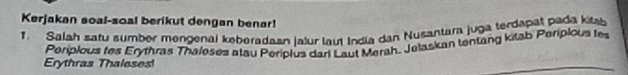 Kerjakan soal-soal berikut dengan benar! 
1. Salah satu sumber mengenal keberadaan lalur laut India dan Nusantara juga terdapat pada kit 
Erythras Thaleses! Periplous fes Erythras Thaleses atau Periplus dari Laut Merah, Jetaskan tentang kitab Periplous tes