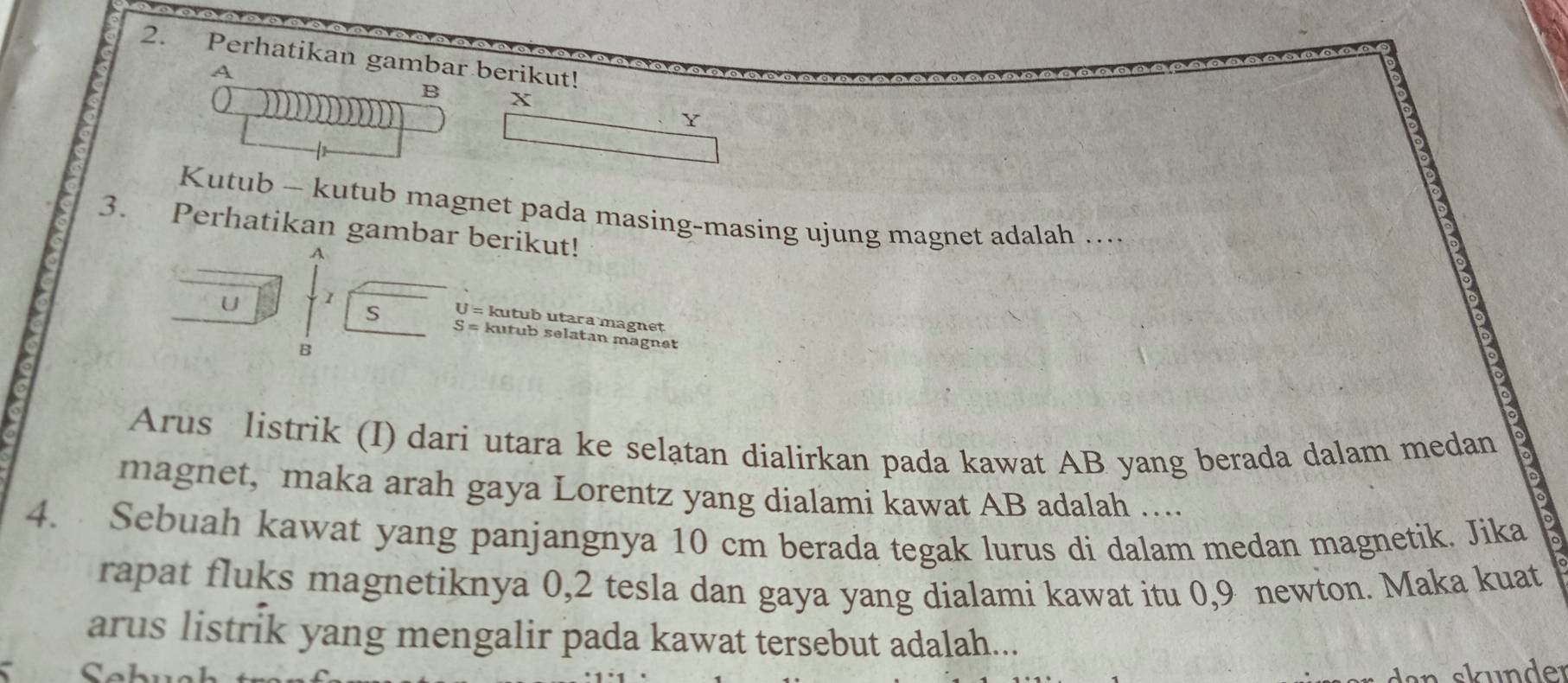 Perhatikan gambar berikut! 
A 
B X
Y
Kutub - kutub magnet pada masing-masing ujung magnet adalah ….. 
3. Perhatikan gambar berikut!
A
U 1
S U= kutub utara magnet
S= kutub selatan magnet 
B 
Arus listrik (I) dari utara ke selatan dialirkan pada kawat AB yang berada dalam medan 
magnet, maka arah gaya Lorentz yang dialami kawat AB adalah …... 
4. Sebuah kawat yang panjangnya 10 cm berada tegak lurus di dalam medan magnetik. Jika 
rapat fluks magnetiknya 0, 2 tesla dan gaya yang dialami kawat itu 0, 9 newton. Maka kuat 
arus listrik yang mengalir pada kawat tersebut adalah... 
dan u nder