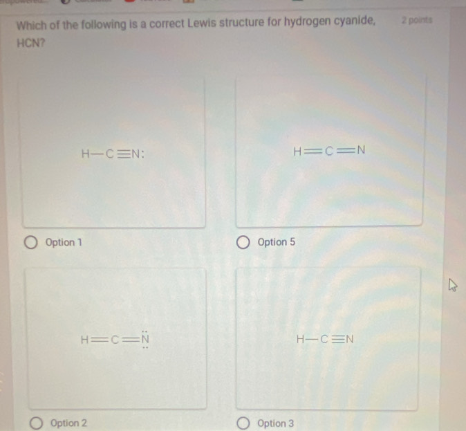 Which of the following is a correct Lewis structure for hydrogen cyanide, 2 points
HCN?
H-Cequiv N
H=C=N
Option 1 Option 5
H=C=N
H-Cequiv N
Option 2 Option 3