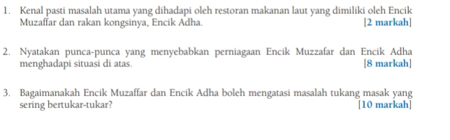 Kenal pasti masalah utama yang dihadapi oleh restoran makanan laut yang dimiliki oleh Encik 
Muzaffar dan rakan kongsinya, Encik Adha. [2 markah] 
2. Nyatakan punca-punca yang menyebabkan perniagaan Encik Muzzafar dan Encik Adha 
menghadapi situasi di atas. [8 markah] 
3. Bagaimanakah Encik Muzaffar dan Encik Adha boleh mengatasi masalah tukang masak yang 
sering bertukar-tukar? [10 markah]