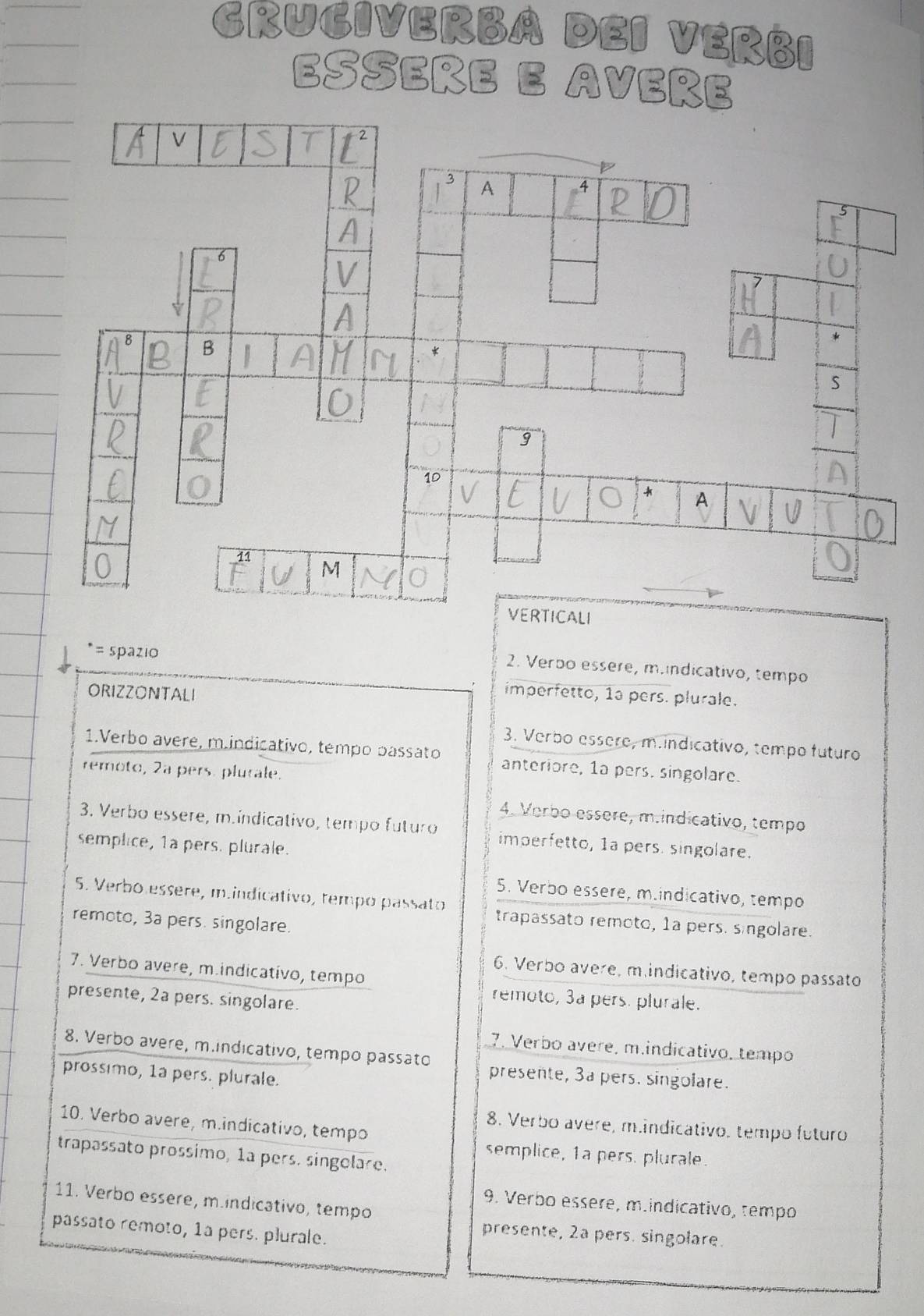 GRUGIVERBA DEI VERBI 
Esseñe e Aveñe 
= spazio 
2. Verbo essère, mundicativo, tempo 
ORIZZONTALI imperfetto, 1a pers. plurale. 
3. Verbo essère, m.indicativo, tempo futuro 
1.Verbo avere, m.indicativo, tempo passato anteriore, 1a pers. singolare. 
remoto, 2a pers. plurale. 
4. Verbo essère, m.indicativo, tempo 
3. Verbo essere, m.indicativo, tempo futuro imperfetto, 1a pers. singolare. 
semplice, 1a pers. plurale. 
5. Verbo essere, m.indicativo, tempo 
5. Verbo essère, m.indicativo, tempó passato trapassato remoto, 1a pers. singolare. 
remoto, 3a pers. singolare. 
7. Verbo avere, m.indicativo, tempo 
6. Verbo avere, m.indicativo, tempo passato 
presente, 2a pers. singolare. 
remoto, 3a pers. plurale. 
7. Verbo avere, m.indicativo, tempo 
8. Verbo avere, m.indicativo, tempo passato presente, 3a pers. singolare. 
prossimo, 1a pers. plurale. 
10. Verbo avere, m.indicativo, tempo 
8. Verbo avere, m.indicativo. tempo futuro 
trapassato prossimo, 1ª pers. singelare. 
semplice, 1a pers. plurale. 
11. Verbo essere, m.indicativo, tempo 
9. Verbo essere, m.indicativo, tempo 
passato remoto, 1a pers. plurale. 
presente, 2a pers. singolare.