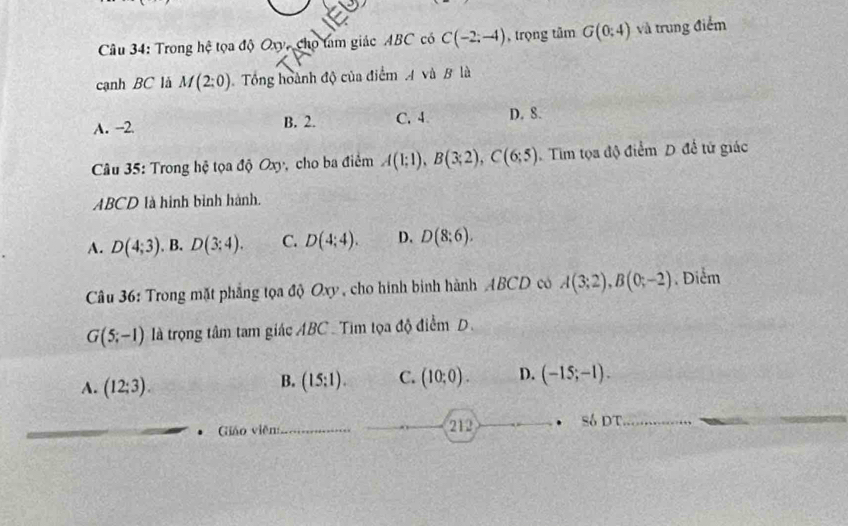 Trong hệ tọa độ Oxy, cho tam giác ABC có C(-2;-4) , trọng tâm G(0:4) và trung điểm
cạnh BC là M(2:0) Tổng hoành độ của điểm A và B là
A. --2 B. 2. C. 4 D. 8.
* Câu 35: Trong hệ tọa độ Oxy, cho ba điểm A(1;1), B(3;2), C(6;5). Tim tọa độ điểm D đề tử giác
ABCD là hình binh hành.
A. D(4;3) , B. D(3:4). C. D(4;4). D. D(8;6). 
Câu 36: Trong mặt phẳng tọa độ Oxy, cho hình bình hành ABCD có A(3;2), B(0;-2). Diểm
G(5;-1) là trọng tâm tam giác ABC Tim tọa độ điểm D.
B.
A. (12;3). (15:1). C. (10;0). D. (-15;-1). 
Giáo viên: 212 • Số DT