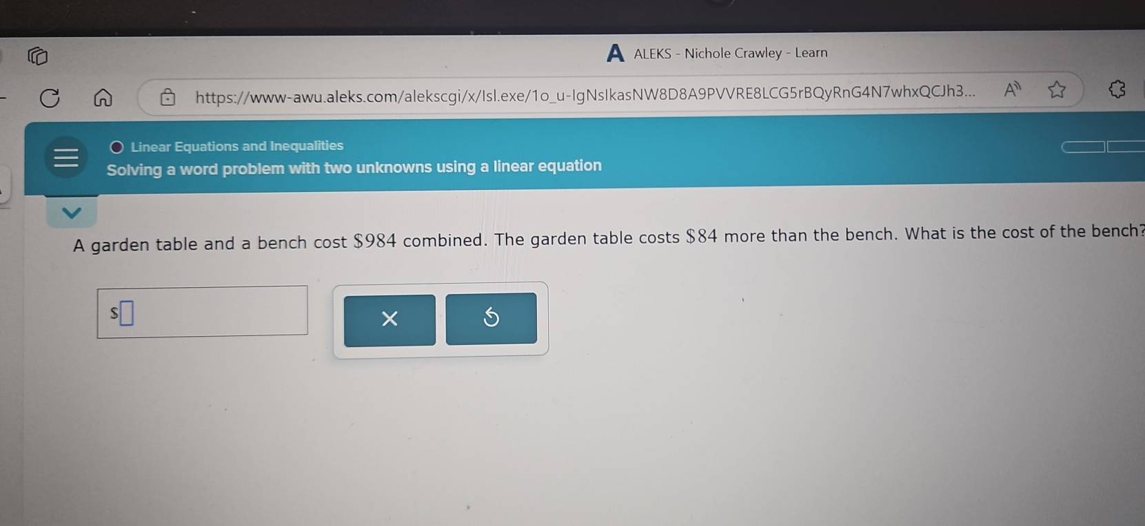 ALEKS - Nichole Crawley - Learn 
https://www-awu.aleks.com/alekscgi/x/Isl.exe/1o_u-IgNsIkasNW8D8A9PVVRE8LCG5rBQyRnG4N7whxQCJh3... A^n 
Linear Equations and Inequalities 
Solving a word problem with two unknowns using a linear equation 
A garden table and a bench cost $984 combined. The garden table costs $84 more than the bench. What is the cost of the bench? 
×