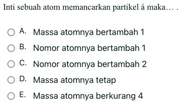 Inti sebuah atom memancarkan partikel á maka... .
A. Massa atomnya bertambah 1
B. Nomor atomnya bertambah 1
C. Nomor atomnya bertambah 2
D. Massa atomnya tetap
E. Massa atomnya berkurang 4