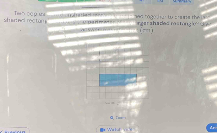 4G Summary 
Two copies of the unshaded rectabble are joined together to create the larg 
shaded rectang ac is the perimeter of the larger shaded rectangle? Give 
answer in centimetres (cm). 
Scale (cm) 
Q Zoom 
/ Provious Watch video Ans 
1