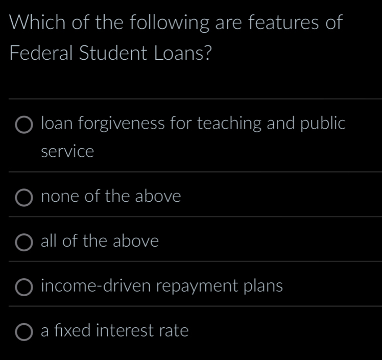 Which of the following are features of
Federal Student Loans?
loan forgiveness for teaching and public
service
none of the above
all of the above
income-driven repayment plans
a fixed interest rate