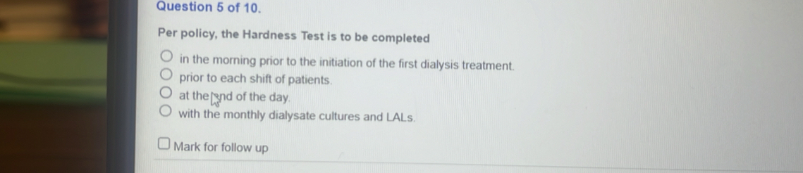 of 10. 
Per policy, the Hardness Test is to be completed 
in the morning prior to the initiation of the first dialysis treatment. 
prior to each shift of patients 
at the nd of the day. 
with the monthly dialysate cultures and LALs. 
Mark for follow up