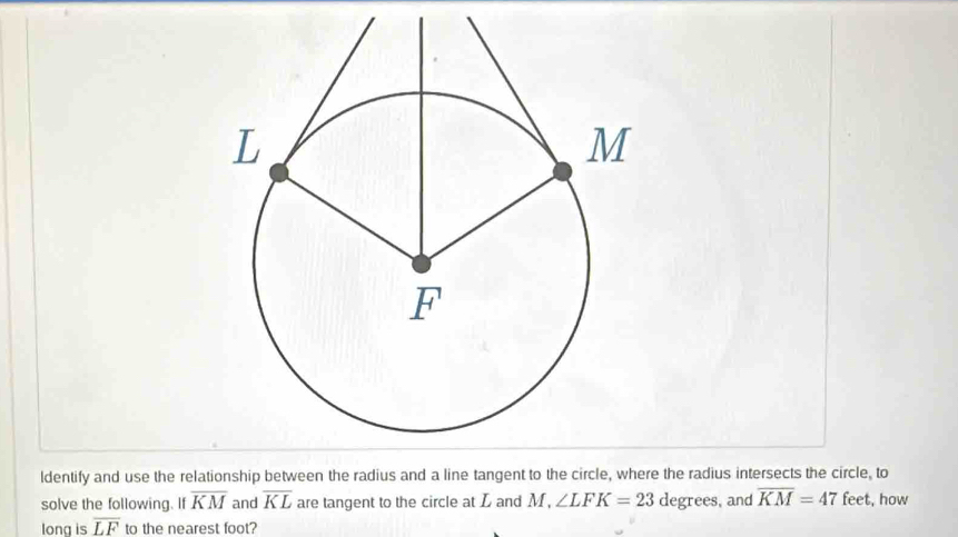 ldentify and use the relationship between the radius and a line ta the radius intersects the circle, to 
solve the following. If overline KM and overline KL are tangent to the circle at L and M, ∠ LFK=23 degrees, and overline KM=47 feet, how 
long is overline LF to the nearest foot?