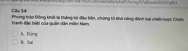 hean.imsvheduvn/app/lam-bai-thi/67a8beab4a8adyku01/vong/67a8beab5683f7q801
Câu 34:
Phong trào Đồng khởi là thắng lợi đầu tiên, chứng tỏ khả năng đánh bại chiến lược Chiến
tranh đặc biệt của quân dân miền Nam.
A. Đúng
B. Sai