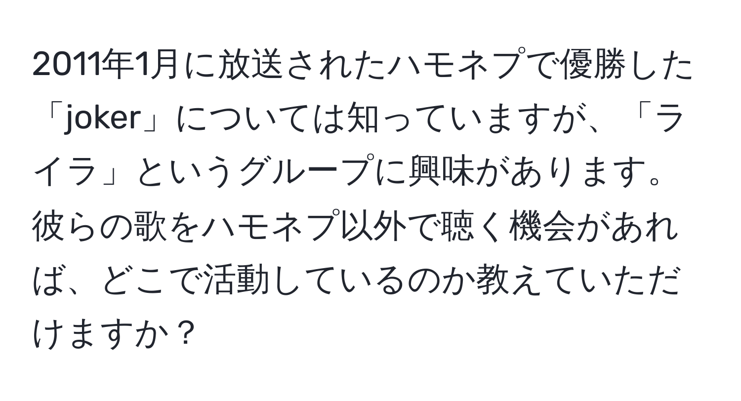 2011年1月に放送されたハモネプで優勝した「joker」については知っていますが、「ライラ」というグループに興味があります。彼らの歌をハモネプ以外で聴く機会があれば、どこで活動しているのか教えていただけますか？