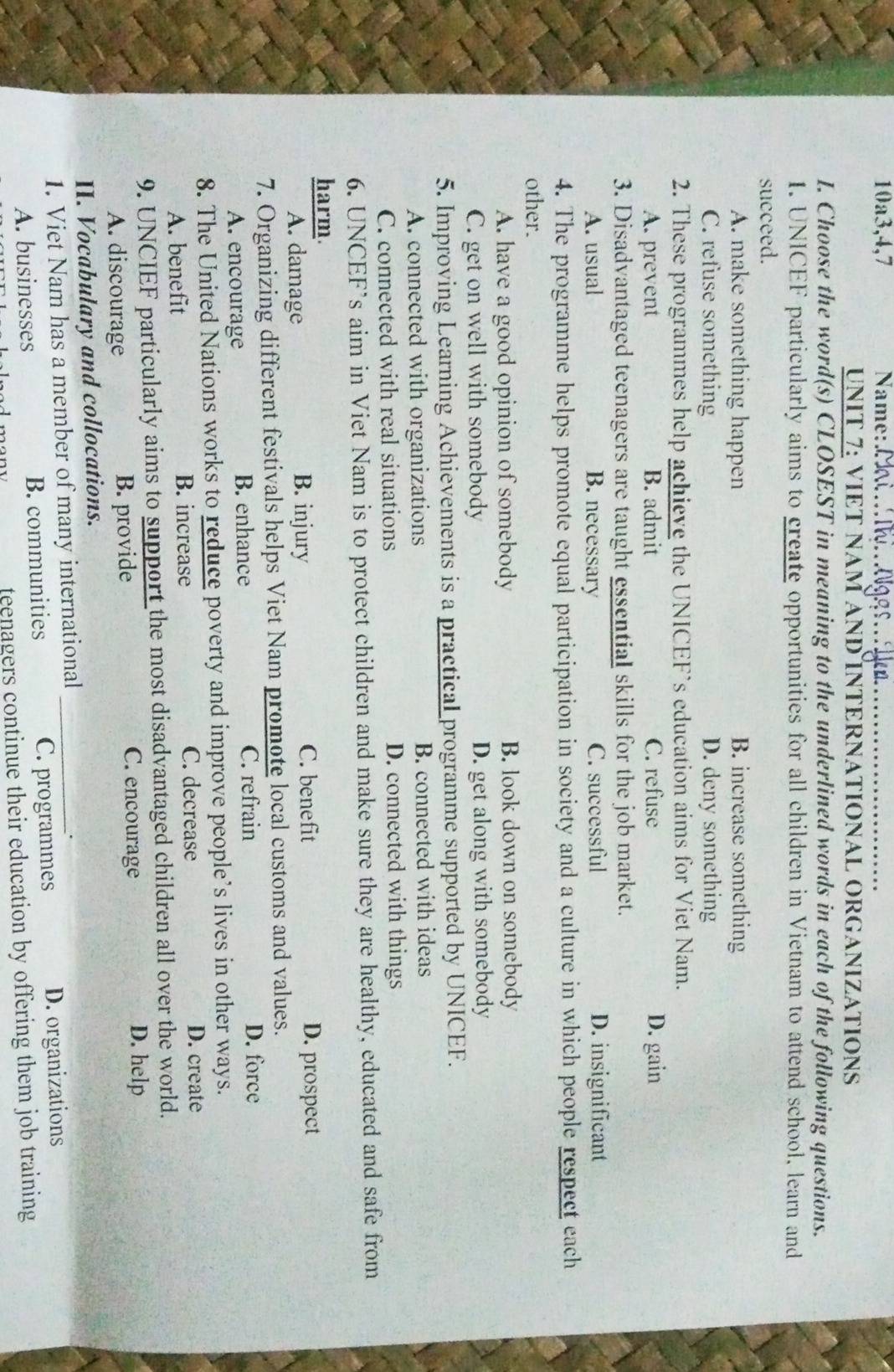 10a3,4,7 Na me : M _
UNIT 7: VIET NAM AND INTERNATIONAL ORGANIZATIONS
I. Choose the word(s) CLOSEST in meaning to the underlined words in each of the following questions.
1. UNICEF particularly aims to create opportunities for all children in Vietnam to attend school, learn and
succeed.
A. make something happen B. increase something
C. refuse something D. deny something
2. These programmes help achieve the UNICEF’s education aims for Viet Nam.
A. prevent B. admit C. refuse D. gain
3. Disadvantaged teenagers are taught essential skills for the job market.
A. usual B. necessary C. successful D. insignificant
4. The programme helps promote equal participation in society and a culture in which people respect each
other.
A. have a good opinion of somebody B. look down on somebody
C. get on well with somebody D. get along with somebody
5. Improving Learning Achievements is a practical programme supported by UNICEF.
A. connected with organizations B. connected with ideas
C. connected with real situations D. connected with things
6. UNCEF’s aim in Viet Nam is to protect children and make sure they are healthy, educated and safe from
harm. D. prospect
A. damage B. injury
C. benefit
7. Organizing different festivals helps Viet Nam promote local customs and values.
A. encourage B. enhance C. refrain
D. force
8. The United Nations works to reduce poverty and improve people’s lives in other ways.
A. benefit B. increase C. decrease
D. create
9. UNCIEF particularly aims to support the most disadvantaged children all over the world.
A. discourage B. provide C. encourage
D. help
II. Vocabulary and collocations.
1. Viet Nam has a member of many international_
A. businesses B. communities C. programmes D. organizations
feenagers continue their education by offering them job training