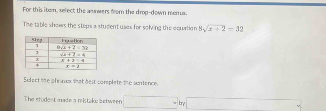 For this item, select the answers from the drop-down menus.
The table shows the steps a student uses for solving the equation 8sqrt(x+2)=32
Select the phrases that best complete the sentence.
The student made a mistake between □ by □