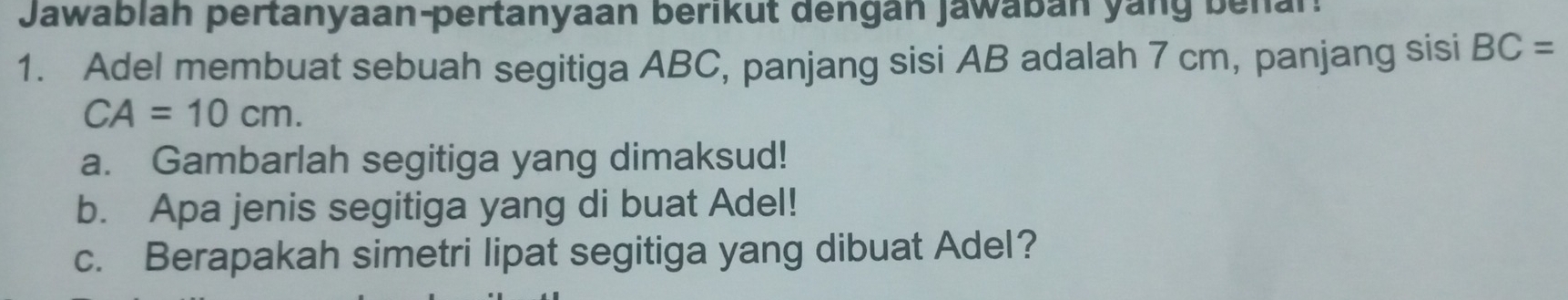 Jawablah pertanyaan-pertanyaan berikut dengan Jawabán yang behar: 
1. Adel membuat sebuah segitiga ABC, panjang sisi AB adalah 7 cm, panjang sisi BC=
CA=10cm. 
a. Gambarlah segitiga yang dimaksud! 
b. Apa jenis segitiga yang di buat Adel! 
c. Berapakah simetri lipat segitiga yang dibuat Adel?