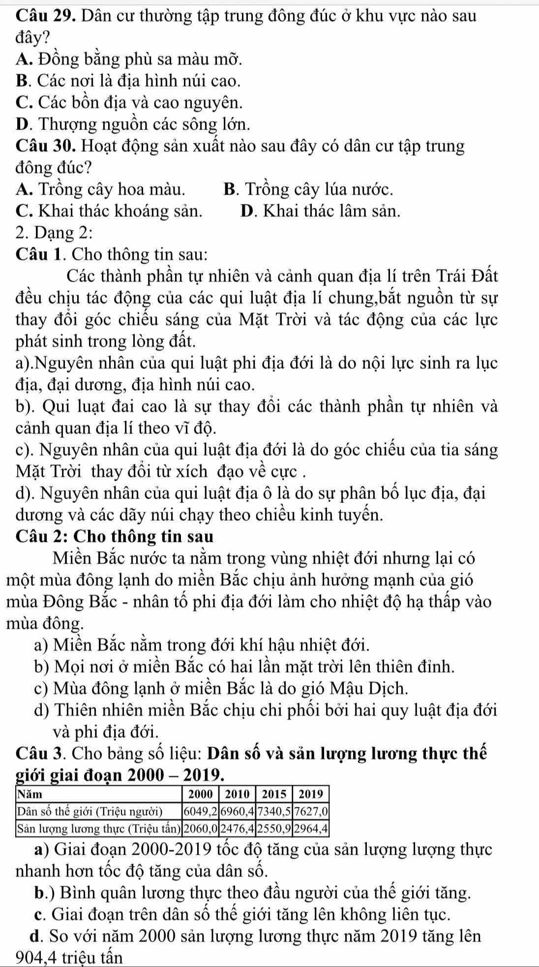 Dân cư thường tập trung đông đúc ở khu vực nào sau
đây?
A. Đồng bằng phù sa màu mỡ.
B. Các nơi là địa hình núi cao.
C. Các bồn địa và cao nguyên.
D. Thượng nguồn các sông lớn.
Câu 30. Hoạt động sản xuất nào sau đây có dân cư tập trung
đông đúc?
A. Trồng cây hoa màu. B. Trồng cây lúa nước.
C. Khai thác khoáng sản. D. Khai thác lâm sản.
2. Dạng 2:
Câu 1. Cho thông tin sau:
Các thành phần tự nhiên và cảnh quan địa lí trên Trái Đất
đều chịu tác động của các qui luật địa lí chung,bắt nguồn từ sự
thay đồi góc chiều sáng của Mặt Trời và tác động của các lực
phát sinh trong lòng đất.
a).Nguyên nhân của qui luật phi địa đới là do nội lực sinh ra lục
địa, đại dương, địa hình núi cao.
b). Qui luạt đai cao là sự thay đồi các thành phần tự nhiên và
cảnh quan địa lí theo vĩ độ.
c). Nguyên nhân của qui luật địa đới là do góc chiếu của tia sáng
Mặt Trời thay đổi từ xích đạo về cực .
d). Nguyên nhân của qui luật địa ô là do sự phân bố lục địa, đại
dương và các dãy núi chạy theo chiều kinh tuyến.
Câu 2: Cho thông tin sau
Miền Bắc nước ta nằm trong vùng nhiệt đới nhưng lại có
một mùa đông lạnh do miền Bắc chịu ảnh hưởng mạnh của gió
mùa Đông Bắc - nhân tố phi địa đới làm cho nhiệt độ hạ thấp vào
mùa đông.
a) Miền Bắc nằm trong đới khí hậu nhiệt đới.
b) Mọi nơi ở miền Bắc có hai lần mặt trời lên thiên đỉnh.
c) Mùa đông lạnh ở miền Bắc là do gió Mậu Dịch.
d) Thiên nhiên miền Bắc chịu chi phối bởi hai quy luật địa đới
và phi địa đới.
Câu 3. Cho bảng số liệu: Dân số và sản lượng lương thực thế
giới giai đoạn 2000 - 2019.
a) Giai đoạn 2000-2019 tốc độ tăng của sản lượng lượng thực
nhanh hơn tốc độ tăng của dân số.
b.) Bình quân lương thực theo đầu người của thế giới tăng.
c. Giai đoạn trên dân số thế giới tăng lên không liên tục.
d. So với năm 2000 sản lượng lương thực năm 2019 tăng lên
904,4 triệu tấn