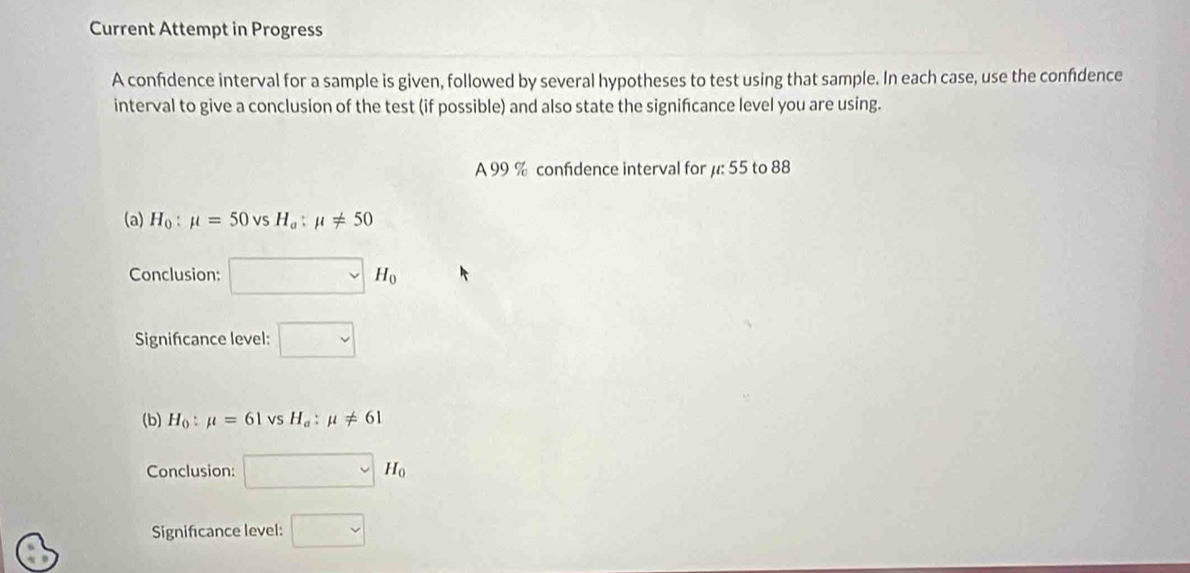 Current Attempt in Progress
A confidence interval for a sample is given, followed by several hypotheses to test using that sample. In each case, use the confdence
interval to give a conclusion of the test (if possible) and also state the signifcance level you are using.
A 99 % confidence interval for μ: 55 to 88
(a) H_0:mu =50vsH_a:mu != 50
Conclusion: □ H_0
Signifcance level: □ 
(b) H_0:mu =61vsH_a:mu != 61
Conclusion: □ M_0
Significance level: □