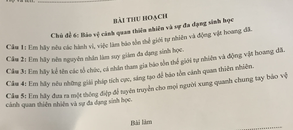 bài thU HOạch 
Chủ đề 6: Bảo vệ cảnh quan thiên nhiên và sự đa dạng sinh học 
Câu 1: Em hãy nêu các hành vi, việc làm bảo tồn thể giới tự nhiên và động vật hoang dã. 
Câu 2: Em hãy nên nguyên nhân làm suy giảm đa dạng sinh học. 
Câu 3: Em hãy kể tên các tổ chức, cá nhân tham gia bảo tồn thế giới tự nhiên và động vật hoang dã. 
Câu 4: Em hãy nêu những giải pháp tích cực, sáng tạo để bảo tồn cảnh quan thiên nhiên. 
Câu 5: Em hãy đưa ra một thông điệp để tuyên truyền cho mọi người xung quanh chung tay bảo vệt 
cảnh quan thiên nhiên và sự đa dạng sinh học. 
Bài làm