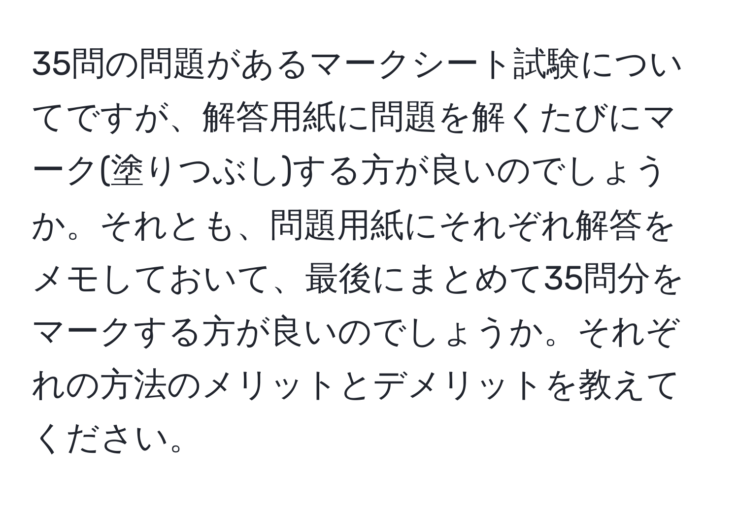 35問の問題があるマークシート試験についてですが、解答用紙に問題を解くたびにマーク(塗りつぶし)する方が良いのでしょうか。それとも、問題用紙にそれぞれ解答をメモしておいて、最後にまとめて35問分をマークする方が良いのでしょうか。それぞれの方法のメリットとデメリットを教えてください。