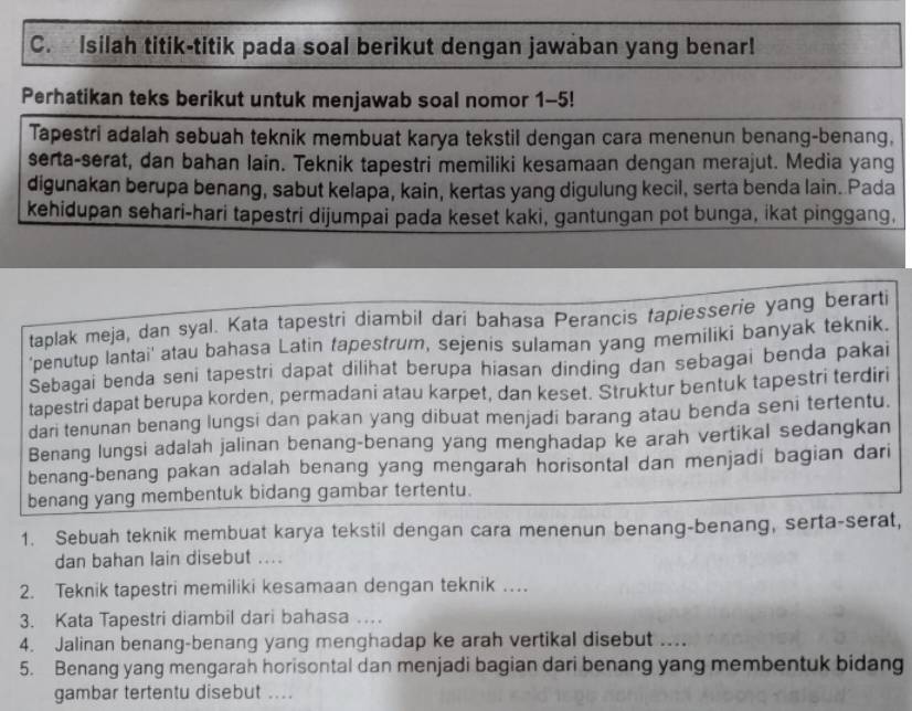 Isilah titik-titik pada soal berikut dengan jawaban yang benar!
Perhatikan teks berikut untuk menjawab soal nomor 1-5!
Tapestri adalah sebuah teknik membuat karya tekstil dengan cara menenun benang-benang,
serta-serat, dan bahan lain. Teknik tapestri memiliki kesamaan dengan merajut. Media yang
digunakan berupa benang, sabut kelapa, kain, kertas yang digulung kecil, serta benda lain. Pada
kehidupan sehari-hari tapestri dijumpai pada keset kaki, gantungan pot bunga, ikat pinggang,
taplak meja, dan syal. Kata tapestri diambil dari bahasa Perancis fapiesserie yang berarti
'penutup lantai' atau bahasa Latin tapestrum, sejenis sulaman yang memiliki banyak teknik.
Sebagai benda seni tapestri dapat dilihat berupa hiasan dinding dan sebagai benda pakai
tapestri dapat berupa korden, permadani atau karpet, dan keset. Struktur bentuk tapestri terdiri
dari tenunan benang lungsi dan pakan yang dibuat menjadi barang atau benda seni tertentu.
Benang lungsi adalah jalinan benang-benang yang menghadap ke arah vertikal sedangkan
benang-benang pakan adalah benang yang mengarah horisontal dan menjadi bagian dari
benang yang membentuk bidang gambar tertentu.
1. Sebuah teknik membuat karya tekstil dengan cara menenun benang-benang, serta-serat,
dan bahan lain disebut ....
2. Teknik tapestri memiliki kesamaan dengan teknik …
3. Kata Tapestri diambil dari bahasa …
4. Jalinan benang-benang yang menghadap ke arah vertikal disebut ....
5. Benang yang mengarah horisontal dan menjadi bagian dari benang yang membentuk bidang
gambar tertentu disebut ....