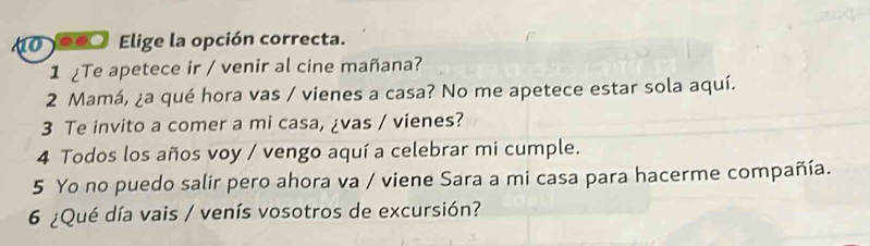 1000 Elige la opción correcta. 
1 Te apetece ir / venir al cine mañana? 
2 Mamá, ¿a qué hora vas / vienes a casa? No me apetece estar sola aquí. 
3 Te invito a comer a mi casa, ¿vas / vienes? 
4 Todos los años voy / vengo aquí a celebrar mi cumple. 
5 Yo no puedo salir pero ahora va / viene Sara a mi casa para hacerme compañía. 
6 ¿Qué día vais / venís vosotros de excursión?