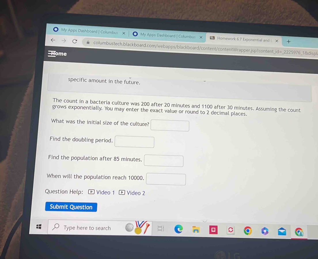 My Apps Dashboard | Columbus My Apps Dashboard | Columbus Homework 6.7 Exponential and 
columbustech.blackboard.com/webapps/blackboard/content/contentWrapper.jsp?content _ id=_ 2225976 
lome 1&displ 
specific amount in the future. 
The count in a bacteria culture was 200 after 20 minutes and 1100 after 30 minutes. Assuming the count 
grows exponentially. You may enter the exact value or round to 2 decimal places. 
What was the initial size of the culture? 
Find the doubling period. 
Find the population after 85 minutes. 
When will the population reach 10000. 
Question Help: ] Video 1 ® Video 2 
Submit Question 
Type here to search
