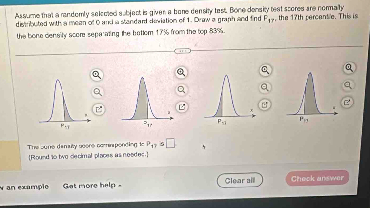 Assume that a randomly selected subject is given a bone density test. Bone density test scores are normally
distributed with a mean of 0 and a standard deviation of 1. Draw a graph and find P_17 , the 17th percentile. This is
the bone density score separating the bottom 17% from the top 83%.
The bone density score corresponding to P_17 is □ .
(Round to two decimal places as needed.)
w an example Get more help ^ Clear all Check answer