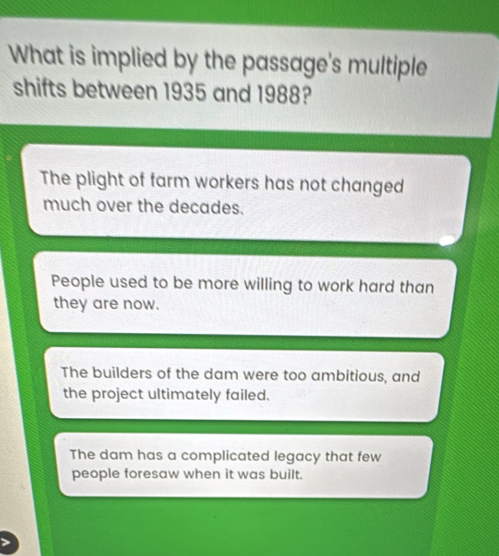 What is implied by the passage's multiple
shifts between 1935 and 1988?
The plight of farm workers has not changed
much over the decades.
People used to be more willing to work hard than
they are now.
The builders of the dam were too ambitious, and
the project ultimately failed.
The dam has a complicated legacy that few
people foresaw when it was built.