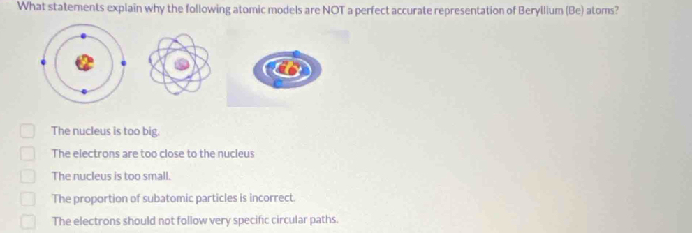 What statements explain why the following atomic models are NOT a perfect accurate representation of Beryllium (Be) atoms?
The nucleus is too big.
The electrons are too close to the nucleus
The nucleus is too small.
The proportion of subatomic particles is incorrect.
The electrons should not follow very specific circular paths.