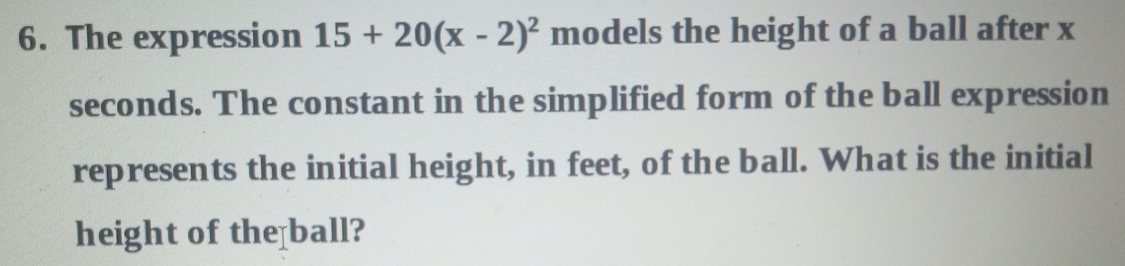 The expression 15+20(x-2)^2 models the height of a ball after x
seconds. The constant in the simplified form of the ball expression 
represents the initial height, in feet, of the ball. What is the initial 
height of the ball?