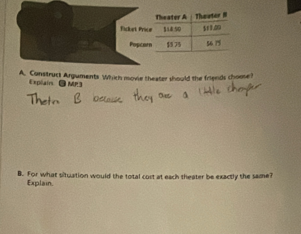 Theater A Theater B 
Nicket Prico $14:50 $13.00
Popcern $975 56 75
A. Construct Arguments Which movie theater should the friends choose? 
Explain.● MP3 
B. For what situation would the total cost at each theater be exactly the same? 
Explain.