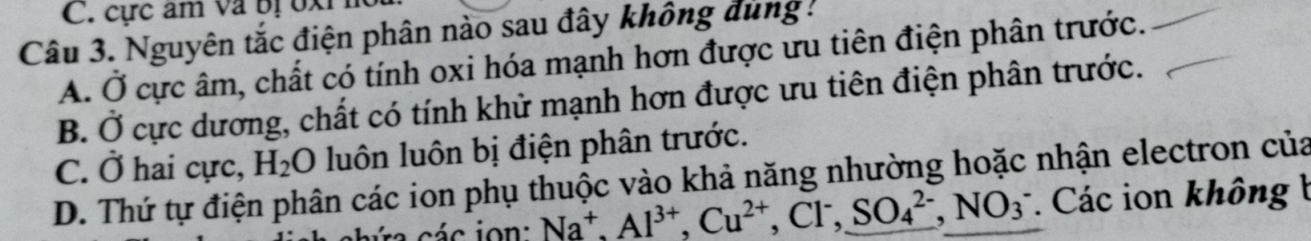 cực âm va bị bxi
Câu 3. Nguyên tắc điện phân nào sau đây không đùng !
A. Ở cực âm, chất có tính oxi hóa mạnh hơn được ưu tiên điện phân trước.
B. Ở cực dương, chất có tính khử mạnh hơn được ưu tiên điện phân trước.
C. Ở hai cực, H_2O luôn luôn bị điện phân trước.
D. Thứ tự điện phân các ion phụ thuộc vào khả năng nhường hoặc nhận electron của
Na^+, Al^(3+), Cu^(2+), Cl^-, SO_4^(2-), NO_3^-. Các ion không b