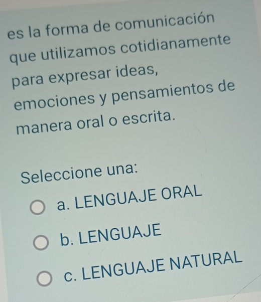 es la forma de comunicación
que utilizamos cotidianamente
para expresar ideas,
emociones y pensamientos de
manera oral o escrita.
Seleccione una:
a. LENGUAJE ORAL
b. LENGUAJE
c. LENGUAJE NATURAL