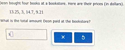 Deon bought four books at a bookstore. Here are their prices (in dollars).
13.25, 3, 14.7, 9.21
What is the total amount Deon paid at the bookstore? 
×