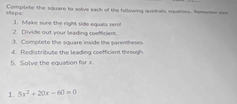 Complete the square to solve each of the following quadratic equations. Remember your 
steps: 
1. Make sure the right side equals zero! 
2. Divide out your leading coefficient. 
3. Complete the square inside the parentheses. 
4. Redistribute the leading coefficient through. 
5. Solve the equation for x. 
1. 5x^2+20x-60=0