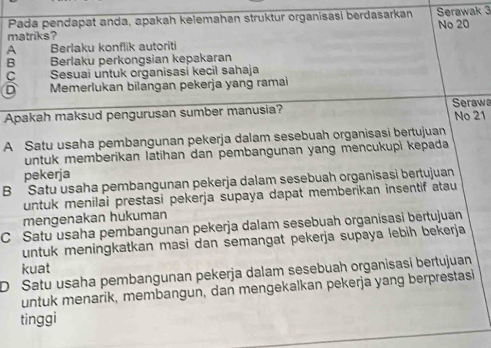 Pada pendapat anda, apakah kelemahan struktur organisasi berdasarkan Serawak 3
matriks? No 20
A Berlaku konflik autoriti
B Berlaku perkongsian kepakaran
C Sesuai untuk organisasi kecil sahaja
D Memerlukan bilangan pekerja yang ramai
Serawa
Apakah maksud pengurusan sumber manusia? No 21
A Satu usaha pembangunan pekerja dalam sesebuah organisasi bertujuan
untuk memberikan latihan dan pembangunan yang mencukupì kepada
pekerja
B Satu usaha pembangunan pekerja dalam sesebuah organisasi bertujuan
untuk menilai prestasi pekerja supaya dapat memberikan insentif atau 
mengenakan hukuman
C Satu usaha pembangunan pekerja dalam sesebuah organisasi bertujuan
untuk meningkatkan masi dan semangat pekerja supaya lebih bekerja
kuat
D Satu usaha pembangunan pekerja dalam sesebuah organisasi bertujuan
untuk menarik, membangun, dan mengekalkan pekerja yang berprestasi
tinggi