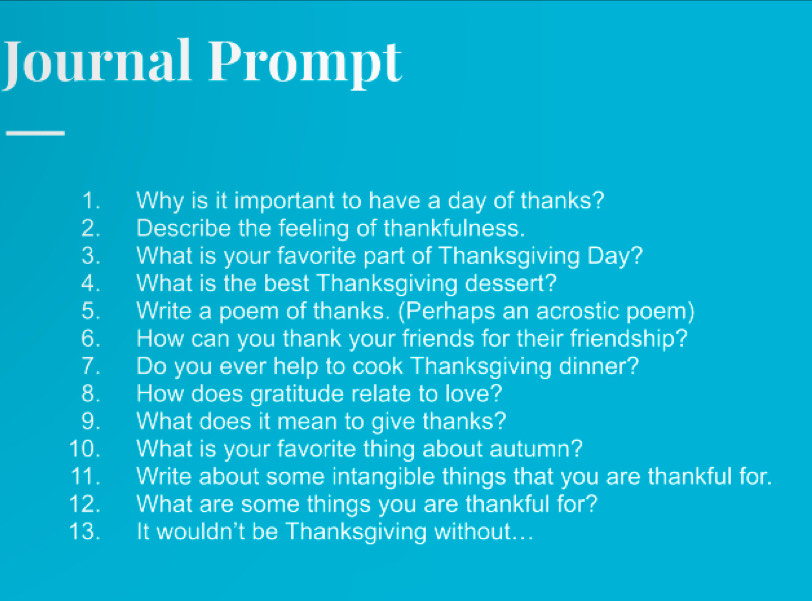 Journal Prompt 
1. Why is it important to have a day of thanks? 
2. Describe the feeling of thankfulness. 
3. What is your favorite part of Thanksgiving Day? 
4. What is the best Thanksgiving dessert? 
5. Write a poem of thanks. (Perhaps an acrostic poem) 
6. How can you thank your friends for their friendship? 
7. Do you ever help to cook Thanksgiving dinner? 
8. How does gratitude relate to love? 
9. What does it mean to give thanks? 
10. What is your favorite thing about autumn? 
11. Write about some intangible things that you are thankful for. 
12. What are some things you are thankful for? 
13. It wouldn't be Thanksgiving without.