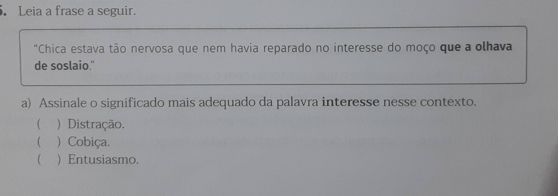 Leia a frase a seguir.
"Chica estava tão nervosa que nem havia reparado no interesse do moço que a olhava
de soslaio.”
a) Assinale o significado mais adequado da palavra interesse nesse contexto.
( ) Distração.
( ) Cobiça.
  Entusiasmo.