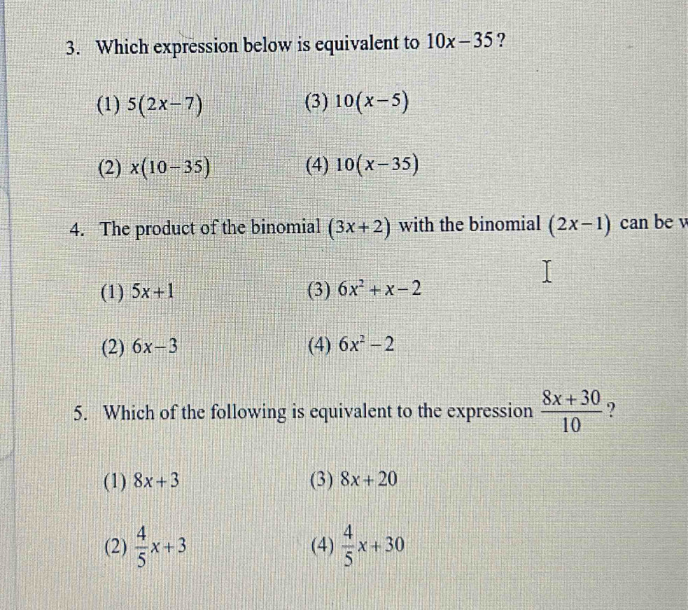 Which expression below is equivalent to 10x-35 ?
(1) 5(2x-7) (3) 10(x-5)
(2) x(10-35) (4) 10(x-35)
4. The product of the binomial (3x+2) with the binomial (2x-1) can be v
(1) 5x+1 (3) 6x^2+x-2
(2) 6x-3 (4) 6x^2-2
5. Which of the following is equivalent to the expression  (8x+30)/10  ?
(1) 8x+3 (3) 8x+20
(2)  4/5 x+3 (4)  4/5 x+30