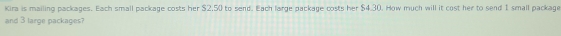 Kira is mailing packages. Each small package costs her $2.50 to send. Each large package costs her $4.30. How much will it cost her to send 1 small package 
and 3 large packages?